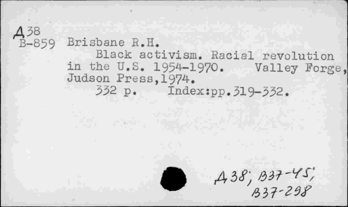 ﻿458
3-859 Brisbane R.H.
Black activism. Racial revolution in the U.S. 1954-1970. Valley Forge Judson Press,1974.
552 p.	Index:pp.519-552.
4.3^ att'W,